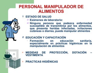PERSONAL MANIPULADOR DE
      ALIMENTOS
    ESTADO DE SALUD
       Exámenes de laboratorio:
       Ninguna persona que padezca enfermedad
        susceptible de transmitirse por los alimentos,
        que presente heridas infectadas, irritaciones
        cutáneas o diarrea, puede manipular alimentos

    EDUCACIÓN Y CAPACITACIÓN
       Formación     en      educación    sanitaria,
        especialmente en prácticas higiénicas en la
        manipulación de alimentos

    MEDIDAS DE       PROTECCIÓN,      DOTACIÓN     –
     VESTIMENTA

    PRACTICAS HIGIÉNICAS
 