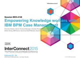 © 2015 IBM Corporation
Session BEK-4148
Empowering Knowledge workers with
IBM BPM Case Management
Chandra Shekar, Senior Product Manager, Smarter Process Product Manager
Dieter König, IBM Senior Technical Staff Member, Business Process Management
 