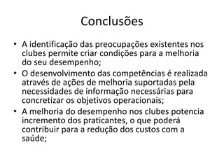 Conclusões 
• A identificação das preocupações existentes nos 
clubes permite criar condições para a melhoria 
do seu desempenho; 
• O desenvolvimento das competências é realizada 
através de ações de melhoria suportadas pela 
necessidades de informação necessárias para 
concretizar os objetivos operacionais; 
• A melhoria do desempenho nos clubes potencia 
incremento dos praticantes, o que poderá 
contribuir para a redução dos custos com a 
saúde; 
 