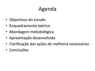 Agenda 
• Objectivos do estudo 
• Enquadramento teórico 
• Abordagem metodológica 
• Aproximação desenvolvida 
• Clarificação das ações de melhoria necessárias 
• Conclusões 
 