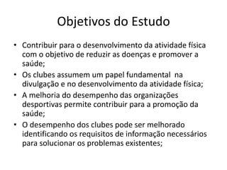 Objetivos do Estudo 
• Contribuir para o desenvolvimento da atividade física 
com o objetivo de reduzir as doenças e promover a 
saúde; 
• Os clubes assumem um papel fundamental na 
divulgação e no desenvolvimento da atividade física; 
• A melhoria do desempenho das organizações 
desportivas permite contribuir para a promoção da 
saúde; 
• O desempenho dos clubes pode ser melhorado 
identificando os requisitos de informação necessários 
para solucionar os problemas existentes; 
 