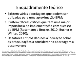 Enquadramento teórico 
• Existem várias abordagens que podem ser 
utilizadas para uma aproximação BPM; 
• Existem fatores críticos que têm uma maior 
importância na implementação com sucesso 
do BPM (Rosemann e Brocke, 2010; Bucher e 
Winter, 2010); 
• Os fatores críticos dão-nos a indicação sobre 
as preocupações a considerar na abordagem a 
desenvolver; 
Rosemann, M. and Brocke, J., 2010. The Six Core Elements of Business Process Management. In J. vom Brocke & M. Rosemann, eds. 
Handbook on Business Process Management 1. International Handbooks on Information Systems. Springer Berlin Heidelberg, pp. 107–122. 
Bucher, T. and Winter, R., 2010. Taxonomy of Business Process Management Approaches. In J. vom Brocke & M. Rosemann, eds. Handbook 
on Business Process Management 2. International Handbooks on Information Systems. Springer Berlin Heidelberg, pp. 93–114. 
 