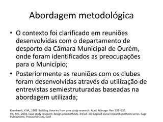 Abordagem metodológica 
• O contexto foi clarificado em reuniões 
desenvolvidas com o departamento de 
desporto da Câmara Municipal de Ourém, 
onde foram identificados as preocupações 
para o Município; 
• Posteriormente as reuniões com os clubes 
foram desenvolvidas através da utilização de 
entrevistas semiestruturadas baseadas na 
abordagem utilizada; 
Eisenhardt, K.M., 1989. Building theories from case study research. Acad. Manage. Rev. 532–550. 
Yin, R.K., 2003. Case study research: design and methods, 3rd ed. ed, Applied social research methods series. Sage 
Publications, Thousand Oaks, Calif. 
 