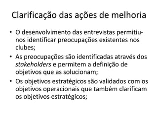 Clarificação das ações de melhoria 
• O desenvolvimento das entrevistas permitiu-nos 
identificar preocupações existentes nos 
clubes; 
• As preocupações são identificadas através dos 
stakeholders e permitem a definição de 
objetivos que as solucionam; 
• Os objetivos estratégicos são validados com os 
objetivos operacionais que também clarificam 
os objetivos estratégicos; 
 