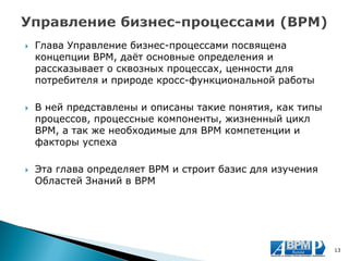 Глава Управление бизнес-процессами посвящена концепции BPM, даёт основные определения и рассказывает о сквозных процессах, ценности для потребителя и природе кросс-функциональной работы 
В ней представлены и описаны такие понятия, как типы процессов, процессные компоненты, жизненный цикл BPM, а так же необходимые для BPM компетенции и факторы успеха 
Эта глава определяет BPM и строит базис для изучения Областей Знаний в BPM 
13  