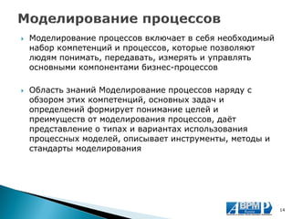 Моделирование процессов включает в себя необходимый набор компетенций и процессов, которые позволяют людям понимать, передавать, измерять и управлять основными компонентами бизнес-процессов 
Область знаний Моделирование процессов наряду с обзором этих компетенций, основных задач и определений формирует понимание целей и преимуществ от моделирования процессов, даёт представление о типах и вариантах использования процессных моделей, описывает инструменты, методы и стандарты моделирования 
14  