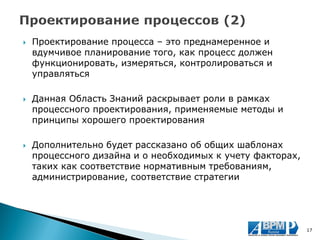 Проектирование процесса – это преднамеренное и вдумчивое планирование того, как процесс должен функционировать, измеряться, контролироваться и управляться 
Данная Область Знаний раскрывает роли в рамках процессного проектирования, применяемые методы и принципы хорошего проектирования 
Дополнительно будет рассказано об общих шаблонах процессного дизайна и о необходимых к учету факторах, таких как соответствие нормативным требованиям, администрирование, соответствие стратегии 
17  
