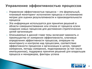 Управление эффективностью процесса – это формальный, плановый мониторинг исполнения процесса и отслеживание метрик для оценки результативности и производительности процесса 
Эта информация используется для принятия решений в области совершенствования или отказа от процесса и/или создания новых процессов для достижения стратегических целей организации 
Описываемые в данной главе темы включают важность и преимущества от измерения эффективности, ключевые определения эффективности процессов, операции по мониторингу и контролю над процессами, соответствие эффективности процессов и организации в целом, предмет измерения, методы измерения, моделирование (в том числе имитационное), поддержка принятия решений для владельцев процесса и менеджеров, факторы успеха 
18  