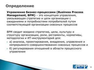 Управление бизнес-процессами (Business Process Management, BPM) – это концепция управления, увязывающая стратегию и цели организации с ожиданиями и потребностями потребителей путем соответствующей организации сквозных процессов 
BPM сводит воедино стратегию, цели, культуру и структуру организации, роли, регламенты, нормативы, методологии и ИТ-инструментарий для: 
а) анализа, проектирования, внедрения, управления и непрерывного совершенствования сквозных процессов и 
б) регулирования отношений в области процессного управления 
26  