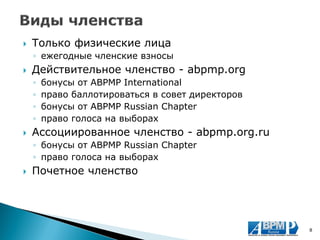 Только физические лица 
◦ежегодные членские взносы 
Действительное членство - abpmp.org 
◦бонусы от ABPMP International 
◦право баллотироваться в совет директоров 
◦бонусы от ABPMP Russian Chapter 
◦право голоса на выборах 
Ассоциированное членство - abpmp.org.ru 
◦бонусы от ABPMP Russian Chapter 
◦право голоса на выборах 
Почетное членство 
8  