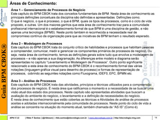Guia BPM CBOK®   Áreas de Conhecimento:




                  Área 3 – Análise de Processos
                  Este capítulo do BPM CBOK trata das atividades, princípios e técnicas utilizados para a compreensão
                  dos processos de negócio. É nesta área que ratificamos o momento e a necessidade de se buscar uma
                  visão atual dos estado dos processos. Neste capítulo são apresentadas atividades que buscam a
                  avaliação do ambiente do negócio, o levantamento e a definição de necessidades do negócio.
                  É nesta área de conhecimento que estão cobertas as técnicas e Atividades de análise de processos
                  aceitas e adotadas internacionalmente pela comunidade de processos. Neste ponto do ciclo de vida a
                  análise se concentra na situação do momento atual, também chamada de “AS IS” (Como é).


                 APN V 3.0   | Rildo F Santos | (@rildosan) | rildo.santos@etecnologia.com.br | www.etecnologia.com.br | http://etecnologia.ning.com   14
 