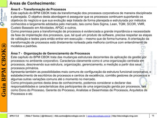 Áreas de Conhecimento:
                  Área 6 – Transformação de Processos
                  Este capítulo do BPM CBOK trata da transformação dos processos corporativos de maneira disciplinada
                  e planejada. O objetivo desta abordagem é assegurar que os processos continuem suportando os
                  objetivos do negócio e que sua evolução seja tratada de forma planejada e estruturada por métodos
                  conhecidos e largamente adotados pelo mercado, tais como Seis Sigma, Lean, TQM, SCOR, VMR,
                  Custeio Baseado em Atividades, APQC e outros.
                  Como premissa para a transformação de processos é evidenciada a grande importância e necessidade
                  da fase de implantação dos processos, que, tal qual um produto de software, precisa respeitar as etapas
                  de validação e testes para então entrar em execução – mesmo que de forma humana. A orientação da
                  transformação de processos está diretamente norteada pela melhoria contínua com entendimento de
Guia BPM CBOK®




                  modelos e padrões.

                  Área 7 - Organização de Gerenciamento de Processos
                  Este capítulo do BPM CBOK trata das mudanças estruturais decorrentes da aplicação da gestão por
                  processos no ambiente corporativo. Caracteriza claramente como é uma organização centrada em
                  processos, descrevendo sua estrutura, organização, gerenciamento, e medição a partir dos seus
                  processos primários.
                  Apresenta também as possibilidades mais comuns de configuração da estrutura funcional corporativa, o
                  estabelecimento de escritórios de processos e centros de excelência, comitês gestores de processos e
                  algumas outras variações comuns até o momento no mercado.
                  Como principais pontos desta área de conhecimento, podemos considerar a declarar das
                  responsabilidades e características dos participantes de uma organização gerida por processos, tais
                  como Dono do Processo, Gerente do Processo, Analistas e Desenhistas de Processos, Arquitetos de
                  Processos e etc




                 APN V 3.0   | Rildo F Santos | (@rildosan) | rildo.santos@etecnologia.com.br | www.etecnologia.com.br | http://etecnologia.ning.com   16
 