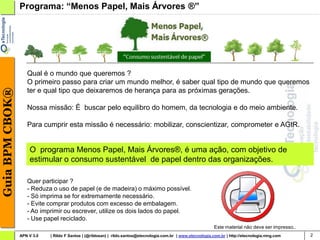 Programa: “Menos Papel, Mais Árvores ®”




                    Qual é o mundo que queremos ?
                    O primeiro passo para criar um mundo melhor, é saber qual tipo de mundo que queremos
Guia BPM CBOK®




                    ter e qual tipo que deixaremos de herança para as próximas gerações.

                    Nossa missão: É buscar pelo equilibro do homem, da tecnologia e do meio ambiente.

                    Para cumprir esta missão é necessário: mobilizar, conscientizar, comprometer e AGIR.


                     O programa Menos Papel, Mais Árvores®, é uma ação, com objetivo de
                     estimular o consumo sustentável de papel dentro das organizações.

                    Quer participar ?
                    - Reduza o uso de papel (e de madeira) o máximo possível.
                    - Só imprima se for extremamente necessário.
                    - Evite comprar produtos com excesso de embalagem.
                    - Ao imprimir ou escrever, utilize os dois lados do papel.
                    - Use papel reciclado.
                                                                                                                 Este material não deve ser impresso..
                 APN V 3.0   | Rildo F Santos | (@rildosan) | rildo.santos@etecnologia.com.br | www.etecnologia.com.br | http://etecnologia.ning.com     2
 