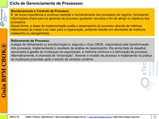 Ciclo de Gerenciamento de Processos:
                  Monitoramento e Controle de Processo:
                  É de suma importância a contínua medição e monitoramento dos processos de negócio, fornecendo
                  informações-chave para os gestores de processo ajustarem recursos a fim de atingir os objetivos dos
                  processos.
                  Dessa forma, a etapa de implementação avalia o desempenho do processo através de métricas
                  relacionadas às metas e ao valor para a organização, podendo resultar em atividades de melhoria,
                  redesenho ou reengenharia.

                  Refinamento de Processo:
                  A etapa de refinamento ou transformação é, segundo o Guia CBOK, responsável pela transformação
Guia BPM CBOK®




                  dos processos, implementando o resultado da análise de desempenho. Ela ainda trata de desafios
                  associados à gestão de mudanças na organização, à melhoria contínua e à otimização de processo.
                  Alternativamente, é chamada de “encenação”, revendo o modelo de processo e implantando na prática
                  as mudanças propostas após o estudo de variados cenários .




                 APN V 3.0   | Rildo F Santos | (@rildosan) | rildo.santos@etecnologia.com.br | www.etecnologia.com.br | http://etecnologia.ning.com   22
 