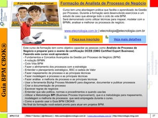 Formação de Analista de Processo de Negócio
                                                                     Curso tem uma abordagem prática que facilita o aprendizado da Gestão
                                                                     por Processo. Durante a formação será desenvolvido exercícios e um
                                                                     estudo de caso que abrange todo o ciclo de vida BPM.
                                                                     Será demonstrado como utilizar técnicas para mapear, modelar com a
                                                                     BPMN, analisar e melhorar os processos de negócio.


                                                                       www.etecnologia.com.br | etecnologia@etecnologia.com.br

                                                                               Faça sua inscrição                          Veja mais detalhes
Guia BPM CBOK®




                             Este curso de formação tem como objetivo capacitar as pessoas como Analista de Processo de
                             Negócio e preparar para o exame de certificação OCEB (OMG Certified Expert Business).
                             Fazendo este curso você aprenderá:
                             - Fundamentos e Conceitos Avançados da Gestão por Processo de Negócio (BPM)
                             - A notação BPMN
                             - Ciclo Vida BPM
                             - Fazer o alinhamento dos processos com a estratégia
                             - Entender o planejamento estratégico, BSC e cadeia de Valor
                             - Fazer mapeamento de processo e as principais técnicas
                             - Fazer modelagem e processo e as principais técnicas
                             - Fazer análise e melhoria de processo e as principais técnicas
                             - Usar a ferramenta BizAgi Process Modeler® para diagramar, documentar e publicar processos
                             - Criar a documentação de processo
                             - Escrever regras de negócios
                             - Entender que são politica, normas e procedimentos e quando usa-las
                             - Utilizar a Metodologia BPI (Business Process Improvement), que é a metodologia para mapeamento,
                               modelagem e melhoria de processos que será empregada durante o curso.
                             - Como e quando usar o Guia BPM CBOK®
                             No final da formação você estará pronto para atuar em projetos BPM.



                 APN V 3.0    | Rildo F Santos | (@rildosan) | rildo.santos@etecnologia.com.br | www.etecnologia.com.br | http://etecnologia.ning.com   27
 
