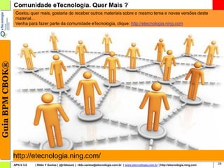 Comunidade eTecnologia. Quer Mais ?
                  Gostou quer mais, gostaria de receber outros materiais sobre o mesmo tema e novas versões deste
                  material...
                  Venha para fazer parte da comunidade eTecnologia, clique: http://etecnologia.ning.com
Guia BPM CBOK®




                 http://etecnologia.ning.com/
                 APN V 3.0   | Rildo F Santos | (@rildosan) | rildo.santos@etecnologia.com.br | www.etecnologia.com.br | http://etecnologia.ning.com   28
 