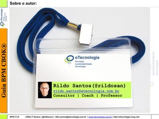Guia BPM CBOK®   Sobre o autor:




                                                          Rildo Santos(@rildosan)
                                                          rildo.santos@etecnologia.com.br
                                                          Consultor | Coach | Professor




                 APN V 3.0   | Rildo F Santos | (@rildosan) | rildo.santos@etecnologia.com.br | www.etecnologia.com.br | http://etecnologia.ning.com
 