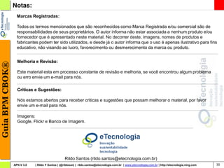 Notas:
                   Marcas Registradas:

                   Todos os termos mencionados que são reconhecidos como Marca Registrada e/ou comercial são de
                   responsabilidades de seus proprietários. O autor informa não estar associada a nenhum produto e/ou
                   fornecedor que é apresentado neste material. No decorrer deste, imagens, nomes de produtos e
                   fabricantes podem ter sido utilizados, e desde já o autor informa que o uso é apenas ilustrativo para fins
                   educativo, não visando ao lucro, favorecimento ou desmerecimento da marca ou produto.


                   Melhoria e Revisão:
Guia BPM CBOK®




                   Este material esta em processo constante de revisão e melhoria, se você encontrou algum problema
                   ou erro envie um e-mail para nós.

                   Criticas e Sugestões:

                   Nós estamos abertos para receber criticas e sugestões que possam melhorar o material, por favor
                   envie um e-mail para nós.

                   Imagens:
                   Google, Flickr e Banco de Imagem.




                                                  Rildo Santos (rildo.santos@etecnologia.com.br)
                 APN V 3.0   | Rildo F Santos | (@rildosan) | rildo.santos@etecnologia.com.br | www.etecnologia.com.br | http://etecnologia.ning.com   30
 