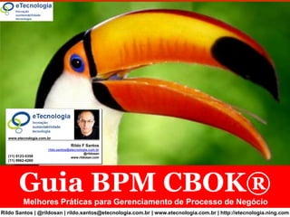 Guia BPM CBOK®




        www.etecnologia.com.br

                                         Rildo F Santos
                            rildo.santos@etecnologia.com.br
                                                  @rildosan
        (11) 9123-5358                    www.rildosan.com
        (11) 9962-4260




                 Guia BPM CBOK®
                 Melhores Práticas para Gerenciamento de Processo de Negócio
Rildo Santos | @rildosan | rildo.santos@etecnologia.com.br | www.etecnologia.com.br | http://etecnologia.ning.com
       APN V 3.0  | Rildo F Santos | (@rildosan) | rildo.santos@etecnologia.com.br | www.etecnologia.com.br | http://etecnologia.ning.com
 