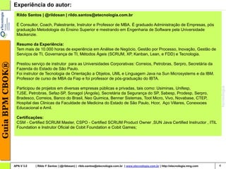 Experiência do autor:
                  Rildo Santos | @rildosan | rildo.santos@etecnologia.com.br

                  É Consultor, Coach, Palestrante, Instrutor e Professor de MBA. É graduado Administração de Empresas, pós
                  graduação Metodologia do Ensino Superior e mestrando em Engenharia de Software pela Universidade
                  Mackenzie.

                  Resumo da Experiência:
                  Tem mais de 10.000 horas de experiência em Análise de Negócio, Gestão por Processo, Inovação, Gestão de
                  Serviços de TI, Governança de TI, Métodos Ágeis (SCRUM, XP, Kanban, Lean, e FDD) e Tecnologia.
Guia BPM CBOK®




                  Prestou serviço de instrutor para as Universidades Corporativas: Correios, Petrobras, Serpro, Secretária da
                  Fazenda do Estado de São Paulo.
                  Foi instrutor de Tecnologia de Orientação a Objetos, UML e Linguagem Java na Sun Microsystems e da IBM.
                  Professor de curso de MBA da Fiap e foi professor de pós-graduação do IBTA.

                  Participou de projetos em diversas empresas públicas e privadas, tais como: Usiminas, Unifesp,
                  TJSE, Petrobras, Sefaz-SP, Sonagol (Angola), Secretária da Segurança do SP, Sabesp, Prodesp, Serpro,
                  Bradesco, Correios, Banco do Brasil, Neo Quimica, Benner Sistemas, Toot Micro, Vivo, Novabase, CTEP,
                  Hospital das Clinicas da Faculdade de Medicina do Estado de São Paulo, Hcor, Aço Villares, Conexxoes
                  Educacional e Amil.

                  Certificações:
                  CSM - Certified SCRUM Master, CSPO - Certified SCRUM Product Owner ,SUN Java Certified Instructor , ITIL
                  Foundation e Instrutor Oficial de Cobit Foundation e Cobit Games;




                 APN V 3.0   | Rildo F Santos | (@rildosan) | rildo.santos@etecnologia.com.br | www.etecnologia.com.br | http://etecnologia.ning.com   4
 