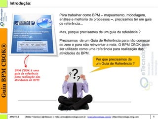 Introdução:

                                                                 Para trabalhar como BPM -- mapeamento, modelagem,
                                                                 análise e melhoria de processos --, precisamos ter um guia
                                                                 de referência...

                                                                 Mas, porque precisamos de um guia de referência ?

                                                                 Precisamos de um Guia de Referência para não começar
Guia BPM CBOK®




                                                                 do zero e para não reinventar a roda. O BPM CBOK pode
                                                                 ser utilizado como uma referência para realização das
                                                                 atividades do BPM.
                                                                                                       Por que precisamos de
                                                                                                       um Guia de Referência ?
                     BPM CBOK é uma
                     guia de referência
                     para realização das
                     atividades do BPM




                 APN V 3.0   | Rildo F Santos | (@rildosan) | rildo.santos@etecnologia.com.br | www.etecnologia.com.br | http://etecnologia.ning.com   6
 