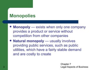  Monopoly — exists when only one company 
provides a product or service without 
competition from other companies 
 Natural monopoly — usually involves 
providing public services, such as public 
utilities, which have a fairly stable demand 
and are costly to create 
Chapter 7 
Monopolies 
3 Legal Aspects of Business 
 