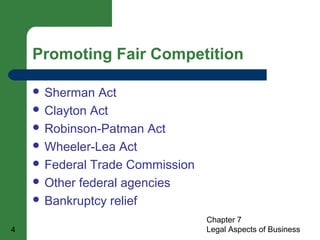 Promoting Fair Competition 
Chapter 7 
 Sherman Act 
 Clayton Act 
 Robinson-Patman Act 
 Wheeler-Lea Act 
 Federal Trade Commission 
 Other federal agencies 
 Bankruptcy relief 
4 Legal Aspects of Business 
 