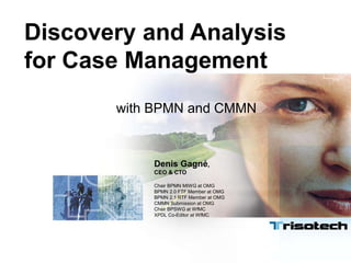 Discovery and Analysis
for Case Management
with BPMN and CMMN
Denis Gagné,
CEO & CTO
Chair BPMN MIWG at OMG
BPMN 2.0 FTF Member at OMG
BPMN 2.1 RTF Member at OMG
CMMN Submission at OMG
Chair BPSWG at WfMC
XPDL Co-Editor at WfMC
 