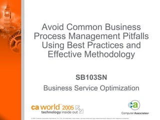 Avoid Common Business
    Process Management Pitfalls
      Using Best Practices and
       Effective Methodology

                             SB103SN
                    Business Service Optimization


© 2005 Computer Associates International, Inc. (CA). All trademarks, trade names, services marks and logos referenced herein belong to their respective companies.
 