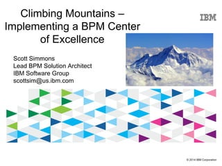 © 2014 IBM Corporation
Climbing Mountains –
Implementing a BPM Center
of Excellence
Scott Simmons
Lead BPM Solution Architect
IBM Software Group
scottsim@us.ibm.com
 
