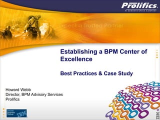 Establishing a BPM Center of
                             Excellence

                             Best Practices & Case Study

Howard Webb
Director, BPM Advisory Services
Prolifics
 