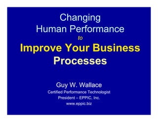 Changing
  Human Performance
                    to

Improve Your Business
      Processes

        Guy W. Wallace
    Certified Performance Technologist
           President – EPPIC, Inc.
               www.eppic.biz
 