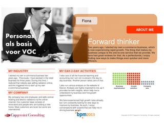 Fiona
ABOUT ME

Personas
als basis
voor VOC

Forward thinker
Two years ago, I started my own e-commerce business, which
is now experiencing rapid growth. The thing that makes my
business unique is the one-to-one service that we provide. We
have had great reviews for that. As a perfectionist, I enjoy
finding new ways to make things even quicker and more
efficient.

MY INDUSTRY

MY DAY-2-DAY ACTIVITIES

I started my own e-commerce business two
years ago. Previously, I have worked in the retail
business for three years. During this time, I
realized that nobody was selling radiators online,
and this triggered me to start up my own
e-commerce business

I take care of all the financial reporting and
accounting, but I am not involved in the day-today business. Another person takes care of that.

MY COMPANY
My company has one employee, and sells central
heating and electric radiators via the online
channel. Our customer base consists of
renovators and people who are building a new
home. Most customers are local, but some are
international.

I also run various analysis on the website of
Elavon. Analysis are highly important to me, as it
provides me with insights, which help me to
understand my business and find growth
opportunities.

Business
sophistication

Growth
ambition

Company
size

We have experienced high growth rates already,
but I am constantly looking for new ways to
improve my business. As such, I enjoy
conversations with experts that can help me in
driving business growth.
Copyright © 2013 Capgemini Consulting. All rights reserved.

 