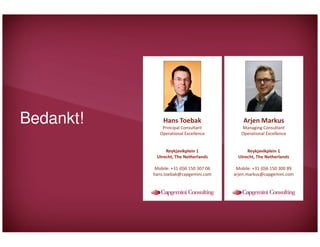 Bedankt!

Hans Toebak

Arjen Markus

Principal Consultant
Operational Excellence

Managing Consultant
Operational Excellence

Reykjavikplein 1
Utrecht, The Netherlands

Reykjavikplein 1
Utrecht, The Netherlands

Mobile: +31 (0)6 150 307 06
hans.toebak@capgemini.com

Mobile: +31 (0)6 150 300 89
arjen.markus@capgemini.com

 