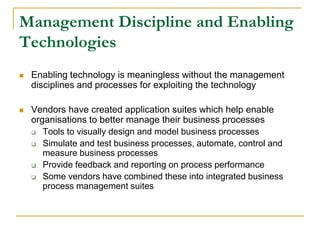 Management Discipline and Enabling
Technologies
 Enabling technology is meaningless without the management
disciplines and processes for exploiting the technology
 Vendors have created application suites which help enable
organisations to better manage their business processes
 Tools to visually design and model business processes
 Simulate and test business processes, automate, control and
measure business processes
 Provide feedback and reporting on process performance
 Some vendors have combined these into integrated business
process management suites
 