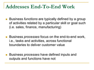 Addresses End-To-End Work
 Business functions are typically defined by a group
of activities related by a particular skill or goal such
(i.e. sales, finance, manufacturing)
 Business processes focus on the end-to-end work,
i.e., tasks and activities, across functional
boundaries to deliver customer value
 Business processes have defined inputs and
outputs and functions have not
 