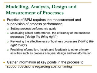 Modelling, Analysis, Design and
Measurement of Processes
 Practice of BPM requires the measurement and
supervision of process performance
 Setting process performance goals
 Measuring actual performance, the efficiency of the business
processes (“doing the thing right“)
 Reviewing the effectiveness of business processes (“doing the
right thing“)
 Providing information, insight and feedback to other primary
activities such as process analysis, design and transformation
 Gather information at key points in the process to
support decisions regarding cost or timing
 