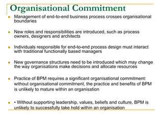 Organisational Commitment
 Management of end-to-end business process crosses organisational
boundaries
 New roles and responsibilities are introduced, such as process
owners, designers and architects
 Individuals responsible for end-to-end process design must interact
with traditional functionally based managers
 New governance structures need to be introduced which may change
the way organisations make decisions and allocate resources
 Practice of BPM requires a significant organisational commitment:
without organisational commitment, the practice and benefits of BPM
is unlikely to mature within an organisation
 • Without supporting leadership, values, beliefs and culture, BPM is
unlikely to successfully take hold within an organisation
 