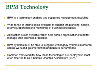 BPM Technology
 BPM is a technology enabled and supported management discipline
 Wide range of technologies available to support the planning, design,
analysis, operation and monitoring of business processes
 Application suites available which help enable organisations to better
manage their business processes
 BPM systems must be able to integrate with legacy systems in order to
control work and get information or measure performance
 Common framework for how these technologies are deployed is most
often referred to as a Service Oriented Architecture (SOA)
 