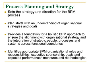 Process Planning and Strategy
 Sets the strategy and direction for the BPM
process
 Plan starts with an understanding of organisational
strategies and goals
 Provides a foundation for a holistic BPM approach to
ensure the alignment with organisational strategy and
the integration of strategy, people, processes and
systems across functional boundaries
 Identifies appropriate BPM organisational roles and
responsibilities, executive sponsorship, goals and
expected performances measures and methodologies
 
