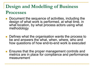 Design and Modelling of Business
Processes
 Document the sequence of activities, including the
design of what work is performed, at what time, in
what location, by what process actors using what
methodology
 Defines what the organisation wants the process to
be and answers the what, when, where, who and
how questions of how end-to-end work is executed
 Ensures that the proper management controls and
metrics are in place for compliance and performance
measurement
 