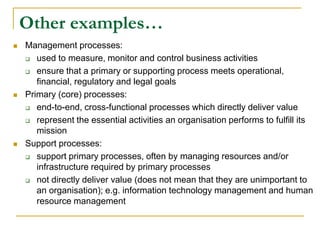 Other examples…
 Management processes:
 used to measure, monitor and control business activities
 ensure that a primary or supporting process meets operational,
financial, regulatory and legal goals
 Primary (core) processes:
 end-to-end, cross-functional processes which directly deliver value
 represent the essential activities an organisation performs to fulfill its
mission
 Support processes:
 support primary processes, often by managing resources and/or
infrastructure required by primary processes
 not directly deliver value (does not mean that they are unimportant to
an organisation); e.g. information technology management and human
resource management
 