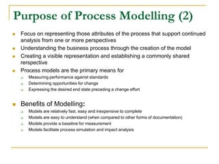 Purpose of Process Modelling (2)
 Focus on representing those attributes of the process that support continued
analysis from one or more perspectives
 Understanding the business process through the creation of the model
 Creating a visible representation and establishing a commonly shared
rerspective
 Process models are the primary means for
 Measuring performance against standards
 Determining opportunities for change
 Expressing the desired end state preceding a change effort
 Benefits of Modelling:
 Models are relatively fast, easy and inexpensive to complete
 Models are easy to understand (when compared to other forms of documentation)
 Models provide a baseline for measurement
 Models facilitate process simulation and impact analysis
 