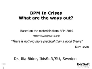 BPM In Crises
         What are the ways out?


          Based on the materials from BPM 2010
                    http://www.bpm2010.org/

    “There is nothing more practical than a good theory”
                                                  Kurt Levin


      Dr. Ilia Bider, IbisSoft/SU, Sweden

1                                                   ahead of current thinking
 