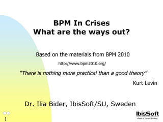 BPM In Crises What are the ways out? Dr. Ilia Bider, IbisSoft/SU, Sweden Based on the materials from BPM 2010 http://www.bpm2010.org/  “ There is nothing more practical than a good theory” Kurt Levin 