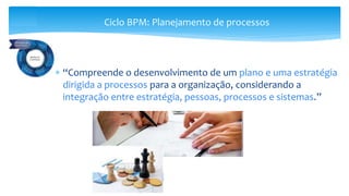 “Compreende o desenvolvimento de um plano e uma estratégia
dirigida a processos para a organização, considerando a
integração entre estratégia, pessoas, processos e sistemas.”
Ciclo BPM: Planejamento de processos
 