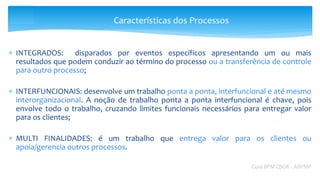  INTEGRADOS: disparados por eventos específicos apresentando um ou mais
resultados que podem conduzir ao término do processo ou a transferência de controle
para outro processo;
 INTERFUNCIONAIS: desenvolve um trabalho ponta a ponta, interfuncional e até mesmo
interorganizacional. A noção de trabalho ponta a ponta interfuncional é chave, pois
envolve todo o trabalho, cruzando limites funcionais necessários para entregar valor
para os clientes;
 MULTI FINALIDADES: é um trabalho que entrega valor para os clientes ou
apoia/gerencia outros processos.
Guia BPM CBOK - ABPMP
Características dos Processos
 