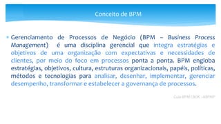  Gerenciamento de Processos de Negócio (BPM – Business Process
Management) é uma disciplina gerencial que integra estratégias e
objetivos de uma organização com expectativas e necessidades de
clientes, por meio do foco em processos ponta a ponta. BPM engloba
estratégias, objetivos, cultura, estruturas organizacionais, papéis, políticas,
métodos e tecnologias para analisar, desenhar, implementar, gerenciar
desempenho, transformar e estabelecer a governança de processos.
Guia BPM CBOK - ABPMP
Conceito de BPM
 