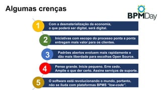 Algumas crenças
1
3
2
4
5
Com a desmaterialização da economia,
o que poderá ser digital, será digital.
Iniciativas com escopo do processo ponta a ponta
entregam mais valor para os clientes.
Pense grande. Inicie pequeno. Erre cedo.
Amplie o que der certo. Assine serviços de suporte.
O software está revolucionando o mundo, portanto,
não se iluda com plataformas BPMS “low-code”.
Padrões abertos evoluem mais rapidamente e
dão mais liberdade para escolhas Open Source.
 