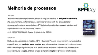 Melhoria de processos
Texto citado:
“Business Process Improvement (BPI) is a singular initiative or project to improve
the alignment and performance of a particular process with the organizational
strategy and customer expectations. BPI includes the selection, analysis, design, and
implementation of the (improved) process.”
2013, ABPMP BPM CBOK, Chapter 1 - Guide to the CBOK®
Tradução livre:
Melhoria de processos de negócio (BPI – Business Process Improvement) é uma iniciativa
específica ou um projeto para melhorar o alinhamento e o desempenho de processos
com a estratégia organizacional e as expectativas do cliente. Melhoria de processos de
negócio inclui a seleção, análise, projeto e implementação do processo (melhorado).
 